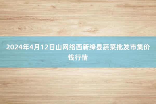 2024年4月12日山网络西新绛县蔬菜批发市集价钱行情