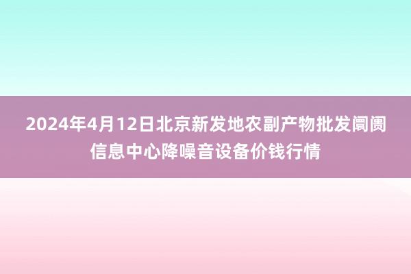 2024年4月12日北京新发地农副产物批发阛阓信息中心降噪音设备价钱行情